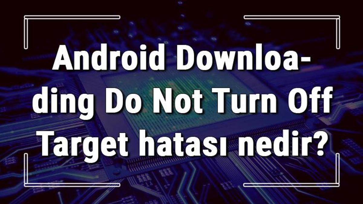 android-downloading-do-not-turn-off-target-hatas-nedir-ve-z-m