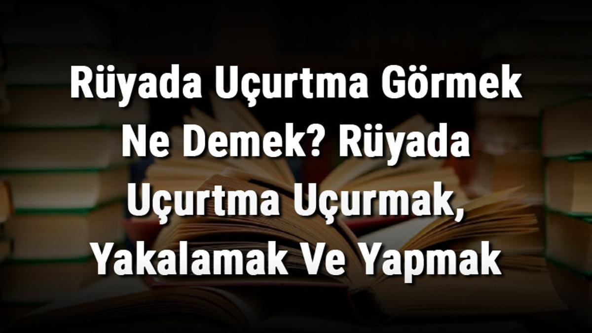 Rüyada Uçurtma Görmek Ne Demek? Rüyada Uçurtma Uçurmak, Yakalamak Ve