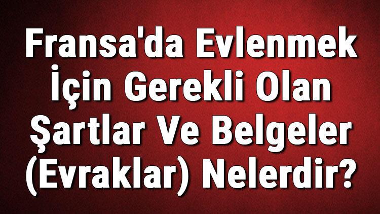 fransa da evlenmek icin gerekli olan sartlar ve belgeler evraklar nelerdir fransa da evlilik basvurusu dunyadan haberler