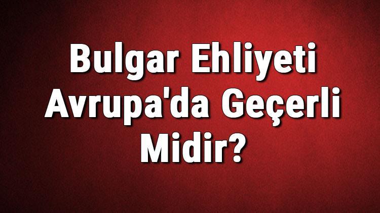 Bulgar Ehliyeti Avrupa'da Geçerli Midir? Bulgar Ehliyeti Hangi Ülkelerde Kullanılabilir