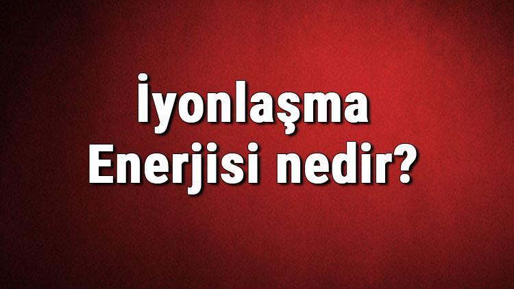 İyonlaşma Enerjisi nedir? İyonlaşma enerjisi özellikleri hakkında bilgi