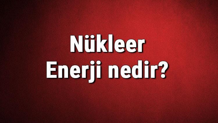 Nükleer Enerji nedir? Kullanım alanları nelerdir? Nükleer enerjiden elektrik üretimi hakkında bilgi