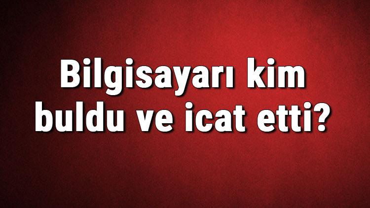 Bilgisayarı kim buldu ve icat etti? Bilgisayar ne zaman bulundu