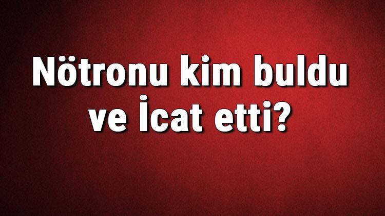 Nötronu kim buldu ve İcat etti? Nötron ne zaman bulundu