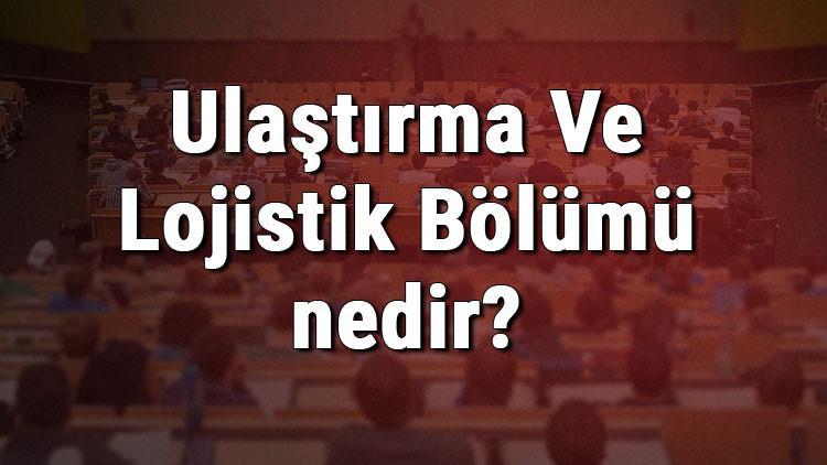 Ulaştırma Ve Lojistik Bölümü nedir ve mezunu ne iş yapar? Bölümü olan üniversiteler, dersleri ve iş imkanları