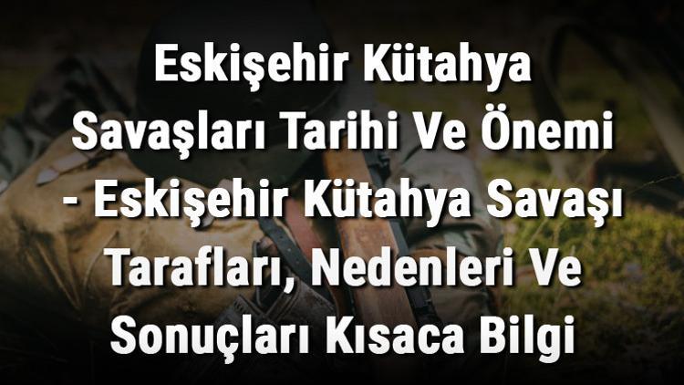 Eskişehir Kütahya Savaşları Tarihi Ve Önemi - Eskişehir Kütahya Savaşı Tarafları, Nedenleri Ve Sonuçları Kısaca Bilgi