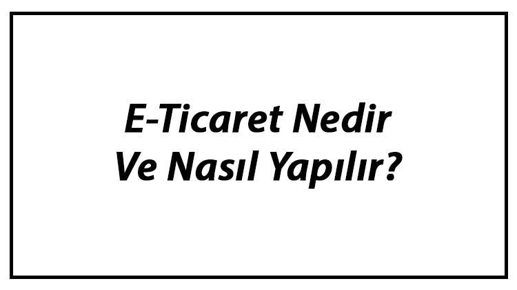 E-Ticaret Nedir Ve Nasıl Yapılır? E-Ticaret Yapmak Hakkında Bilgi