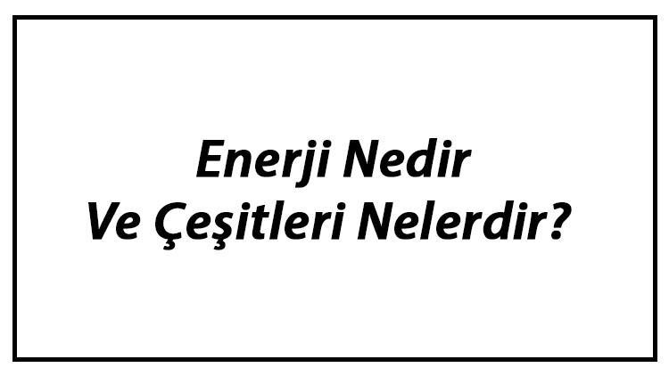 Enerji Nedir Ve Çeşitleri Nelerdir? Enerji Kaynakları Ve Kullanımı Hakkında Bilgi