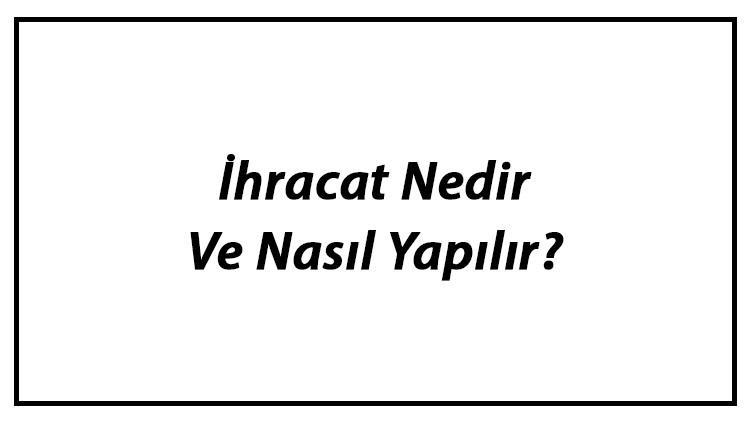 İhracat Nedir Ve Nasıl Yapılır? İhracat Çeşitleri Ve Özellikleri
