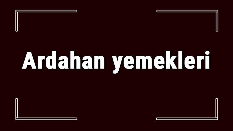 Ardahan yemekleri - Ardahan'da ne yenir ve neyi meşhur? Ardahan mutfağı yemeklerinin isimleri ve listesi