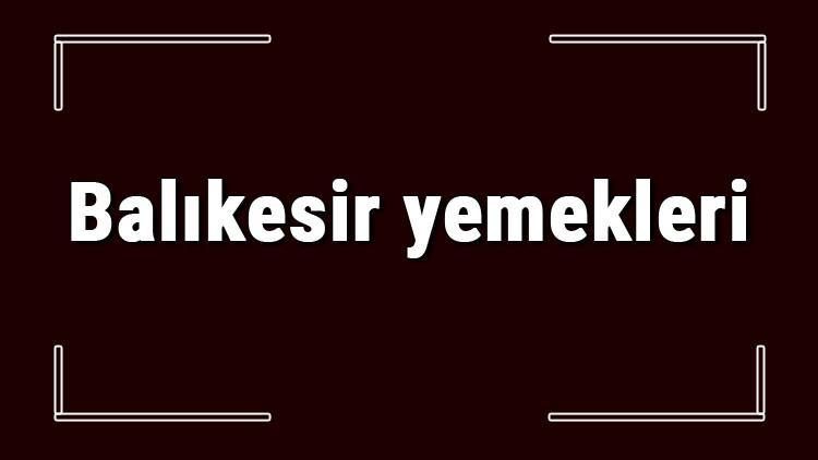 Balıkesir yemekleri - Balıkesir'de ne yenir ve neyi meşhur? Balıkesir mutfağı yemeklerinin isimleri ve listesi