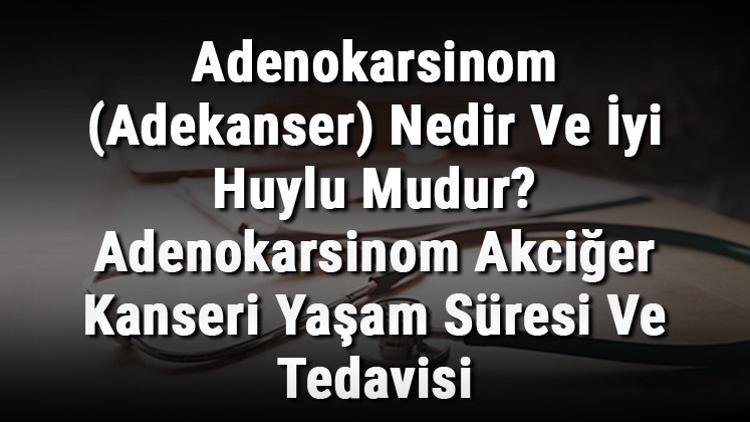 Adenokarsinom (Adekanser) Nedir Ve İyi Huylu Mudur? Adenokarsinom Akciğer Kanseri Yaşam Süresi Ve Tedavisi